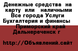 Денежные средства  на  карту  или   наличными - Все города Услуги » Бухгалтерия и финансы   . Приморский край,Дальнереченск г.